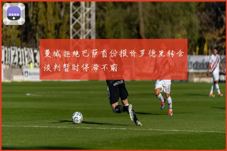 曼城拒绝巴萨首份报价罗德里转会谈判暂时停滞不前