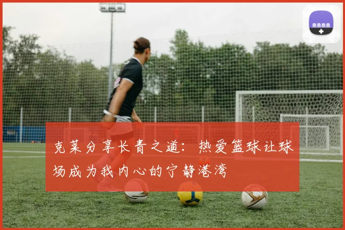 克莱分享长青之道：热爱篮球让球场成为我内心的宁静港湾